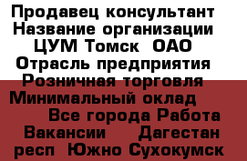 Продавец-консультант › Название организации ­ ЦУМ Томск, ОАО › Отрасль предприятия ­ Розничная торговля › Минимальный оклад ­ 20 000 - Все города Работа » Вакансии   . Дагестан респ.,Южно-Сухокумск г.